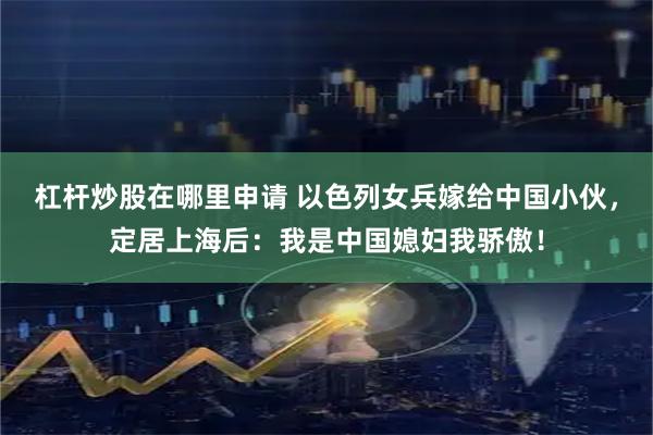 杠杆炒股在哪里申请 以色列女兵嫁给中国小伙，定居上海后：我是中国媳妇我骄傲！