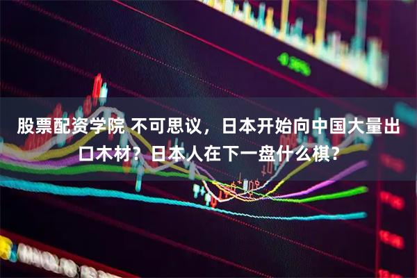 股票配资学院 不可思议，日本开始向中国大量出口木材？日本人在下一盘什么棋？