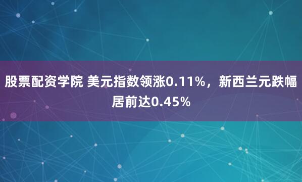 股票配资学院 美元指数领涨0.11%，新西兰元跌幅居前达0.45%