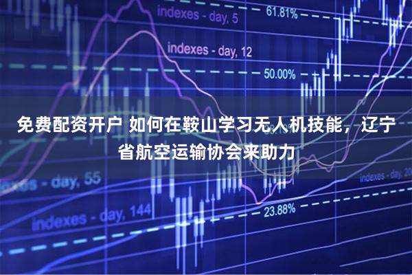 免费配资开户 如何在鞍山学习无人机技能，辽宁省航空运输协会来助力