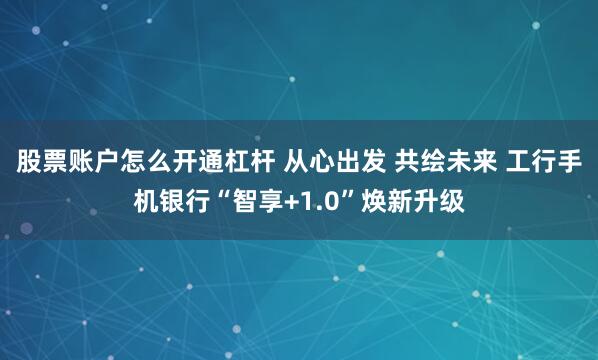股票账户怎么开通杠杆 从心出发 共绘未来 工行手机银行“智享+1.0”焕新升级