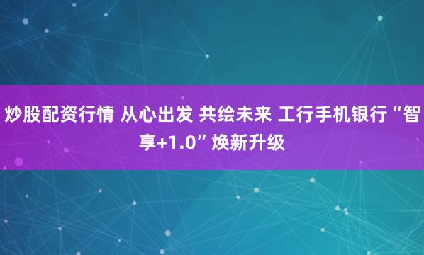 炒股配资行情 从心出发 共绘未来 工行手机银行“智享+1.0”焕新升级