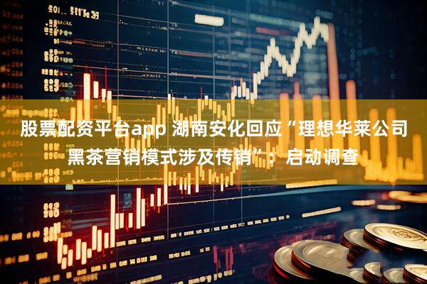 股票配资平台app 湖南安化回应“理想华莱公司黑茶营销模式涉及传销”：启动调查