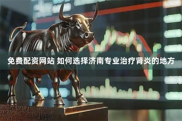 免费配资网站 如何选择济南专业治疗肾炎的地方