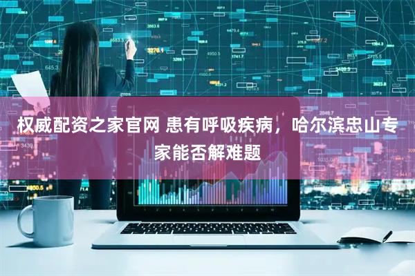 权威配资之家官网 患有呼吸疾病，哈尔滨忠山专家能否解难题