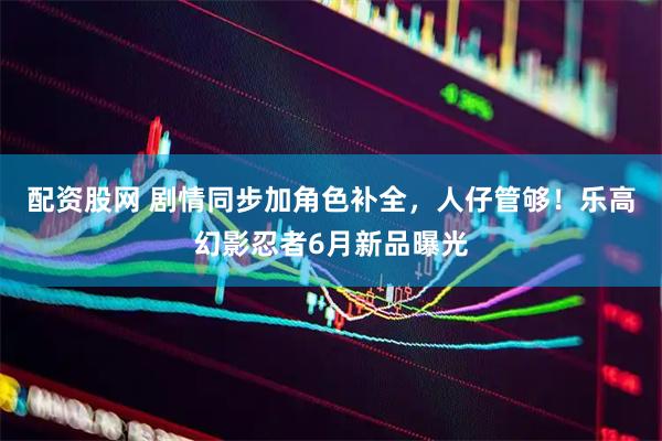 配资股网 剧情同步加角色补全，人仔管够！乐高幻影忍者6月新品曝光