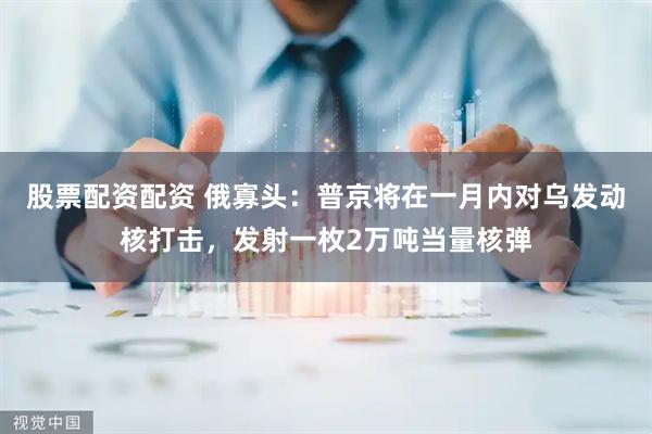股票配资配资 俄寡头：普京将在一月内对乌发动核打击，发射一枚2万吨当量核弹