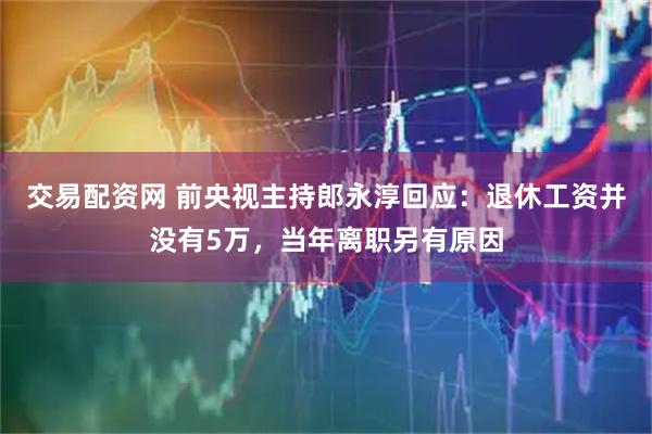 交易配资网 前央视主持郎永淳回应：退休工资并没有5万，当年离职另有原因