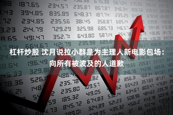 杠杆炒股 沈月说拉小群是为主理人新电影包场：向所有被波及的人道歉