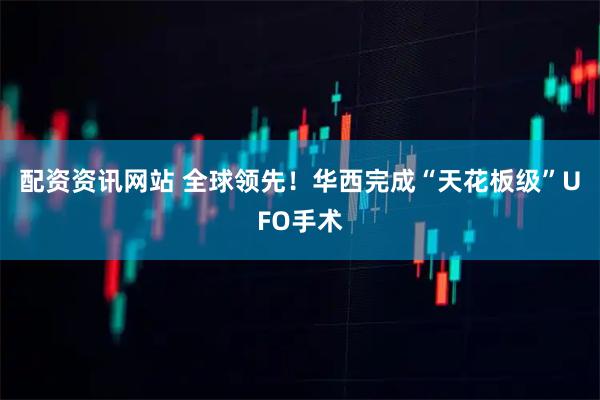 配资资讯网站 全球领先！华西完成“天花板级”UFO手术