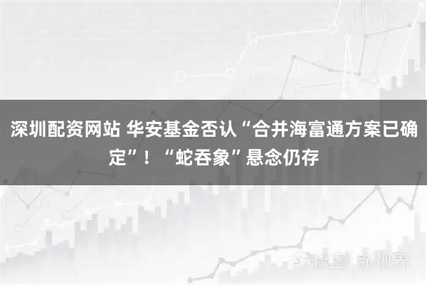 深圳配资网站 华安基金否认“合并海富通方案已确定”！“蛇吞象”悬念仍存